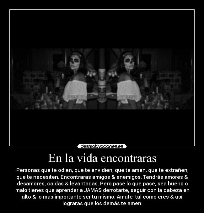 En la vida encontraras - Personas que te odien, que te envidien, que te amen, que te extrañen,
que te necesiten. Encontraras amigos & enemigos. Tendrás amores &
desamores, caídas & levantadas. Pero pase lo que pase, sea bueno o
malo tienes que aprender a JAMAS derrotarte, seguir con la cabeza en
alto & lo mas importante ser tu mismo. Amate  tal como eres & así
lograras que los demás te amen.