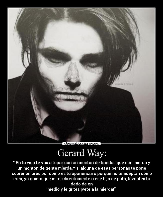 Gerard Way: -  En tu vida te vas a topar con un montón de bandas que son mierda y
un montón de gente mierda.Y si alguna de esas personas te pone
sobrenombres por como es tu apariencia o porque no te aceptan como
eres, yo quiero que mires directamente a ese hijo de puta, levantes tu
dedo de en
medio y le grites ¡vete a la mierda!