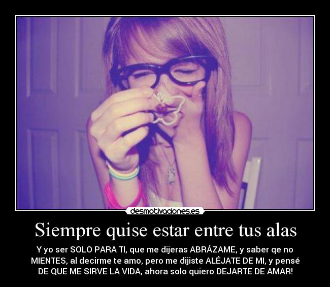 Siempre quise estar entre tus alas - Y yo ser SOLO PARA TI, que me dijeras ABRÁZAME, y saber qe no
MIENTES, al decirme te amo, pero me dijiste ALÉJATE DE MI, y pensé
DE QUE ME SIRVE LA VIDA, ahora solo quiero DEJARTE DE AMAR!