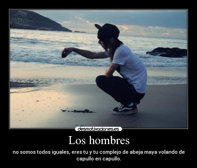 Los hombres - no somos todos iguales, eres tu y tu complejo de abeja maya volando de
capullo en capullo.