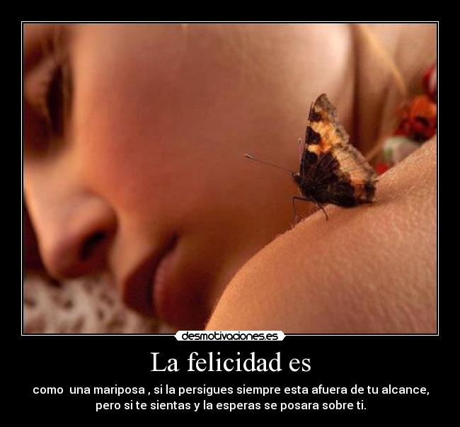 La felicidad es - como una mariposa , si la persigues siempre esta afuera de tu alcance,
pero si te sientas y la esperas se posara sobre ti.