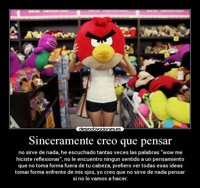 Sinceramente creo que pensar - no sirve de nada, he escuchado tantas veces las palabras wow me
hiciste reflexionar, no le encuentro ningun sentido a un pensamiento
que no toma forma fuera de tu cabeza, prefiero ver todas esas ideas
tomar forma enfrente de mis ojos, yo creo que no sirve de nada pensar
si no lo vamos a hacer.