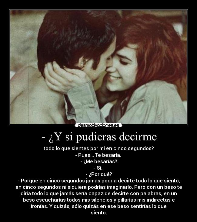 - ¿Y si pudieras decirme - todo lo que sientes por mi en cinco segundos?
- Pues... Te besaría. 
- ¿Me besarías?
- Sí. 
- ¿Por qué?
- Porque en cinco segundos jamás podría decirte todo lo que siento,
en cinco segundos ni siquiera podrías imaginarlo. Pero con un beso te
diría todo lo que jamás sería capaz de decirte con palabras, en un
beso escucharías todos mis silencios y pillarías mis indirectas e
ironías. Y quizás, sólo quizás en ese beso sentirías lo que
siento.