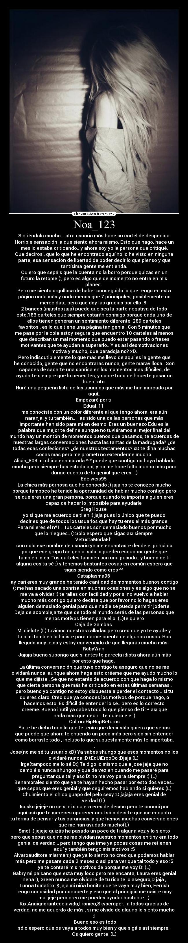 Noa_123 - Sintiéndolo mucho... otra usuaria más hace su cartel de despedida.
Horrible sensación la que siento ahora mismo. Esto que hago, hace un
mes lo estaba criticando.. y ahora soy yo la persona que critiqué.
Que deciros.. que lo que he encontrado aquí no lo he visto en ninguna
parte, esa sensación de libertad de poder decir lo que pienso y que
tantísima gente me entienda.
Quiero que sepáis que la cuenta no la borro porque quizás en un
futuro la retome (:, pero es algo que de momento no entra en mis
planes.
Pero me siento orgullosa de haber conseguido lo que tengo en esta
página nada más y nada menos que 7 principales, posiblemente no
merecidas.. pero que doy las gracias por ello :3.
2 baneos (injustos jaja) puede que sea la parte negativa de todo
esto,183 carteles que siempre estarán conmigo porque cada uno de
ellos tienen generan un sentimiento diferente, 289 carteles
favoritos.. es lo que tiene una página tan genial. Con 5 minutos que
me pase por la cola estoy segura que encuentro 10 carteles al menos
que describan un mal momento que puedo estar pasando o frases
motivantes que te ayuden a superarlo.. Y es así desmotivaciones
motiva y mucho, que paradoja no? xD.
Pero indiscutiblemente lo que más me llevo de aquí es la gente que
he conocido, gente que no encontrarás nunca, gente maravillosa.. Son
capaces de sacarte una sonrisa en los momentos más difíciles, de
ayudarte siempre que lo necesites, y sobre todo de hacerte pasar un
buen rato.
Haré una pequeña lista de los usuarios que más me han marcado por
aquí..
Empezaré por ti
Edual_11
me conociste con un color diferente al que tengo ahora, era aún
naranja, y tu también.. Has sido una de las personas que más
importante han sido para mi en desmo. Eres un buenazo Edu es la
palabra que mejor te define aunque no tuviéramos el mejor final del
mundo hay un montón de momentos buenos que pasamos, te acuerdas de
nuestras largas conversaciones hasta las tantas de la madrugada? ¿de
todas esas confesiones? ¿de nuestros testamentos? xD te diría muchas
cosas más pero me prometí no extenderme mucho.
Alicia_803 mi chica enamorada *-* puede que contigo no haya hablado
mucho pero siempre has estado ahí, y no me hace falta mucho más para
darme cuenta de lo genial que eres.. :)
Edelweis95
La chica más pornosa que he conocido ;) jaja no te conozco mucho
porque tampoco he tenido la oportunidad de hablar mucho contigo pero
se que eres una gran persona, porque cuando te importa alguien eres
capaz de hacer lo imposible para ayudarle
Greg House
yo si que me acuerdo de ti eh :) jaja pues lo único que te puedo
decir es que de todos los usuarios que hay tu eres el más grande.
Para mi eres el nº1 .. tus carteles son demasiado buenos por mucho
que lo niegues.. (: Sólo espero que sigas así siempre
VetustaMorlaEh
con sólo ese nombre de usuario ya me encantaste desde el principio
porque ese grupo tan genial sólo lo pueden escuchar gente que
también lo es. Tus carteles también son una pasada.. y bueno de ti
alguna cosita sé :) y tenemos bastantes cosas en común espero que
sigas siendo como eres ^^
Cataplasma96
ay cari eres muy grande he tenido cantidad de momentos buenos contigo
(: me has sacado una sonrisa en muchas ocasiones y es algo que no se
me va a olvidar :) te rallas con facilidad y por si no vuelvo a hablar
mucho más contigo quiero decirte que por favor no lo hagas eres
alguien demasiado genial para que nadie se pueda permitir joderte.
Deja de acomplejarte que de todo el mundo serás de las personas que
menos motivos tienen para ello. (L)te quiero
Caja de Gambas
Mi cielote (L) tuvimos nuestras ralladas pero creo que yo te ayude y
tu a mi también lo hiciste para darme cuenta de algunas cosas. Has
llegado muy lejos y estoy convencida de que llegarás mucho más.
RobyWan
Jajaja bueno supongo que si antes te parecía idiota ahora aún más
por esto que hago.
La última conversación que tuve contigo te aseguro que no se me
olvidará nunca, aunque ahora haga esto créeme que me ayudo mucho lo
que me dijiste.. Se que no estarás de acuerdo con que haga lo mismo
que cierta persona que más he criticado en estas últimas semanas..
pero bueno yo contigo no estoy dispuesta a perder el contacto .. si tu
quieres claro. Creo que ya conoces los motivos de porque hago, o
hacemos esto. Es difícil de entender lo sé.. pero es lo correcto
créeme. Bueno inútil ya sabes todo lo que pienso de ti :P así que
nada más que decir .. te quiero e.e :)
CulturaHipHopReturns
Ya te he dicho todo lo que te tenía que decir sólo quiero que sepas
que puede que ahora te entiendo un poco más pero sigo sin entender
como borraste todo , incluso lo que supuestamente más te importaba.
.
Jose(no me sé tu usuario xD) Ya sabes shungo que esos momentos no los
olvidaré nunca :D tEqUiErooOo :Djaja (L)
Irga(tampoco me lo sé D:) Te digo lo mismo que a jose jaja que no
cambiéis nunca shungos y que de vez en cuando me pasaré para
preguntar que tal y eso D: no me voy para siempre :) (L)
Benamorales siento que ya te hayan hecho pasar por esto dos veces..
que sepas que eres genial y que seguiremos hablando si quieres (L)
Chuimiento el chico guapo del pelo sexy :D jajaja eres genial de
verdad (L)
Isusko jejeje no se si ni siquiera eres de desmo pero te conoci por
aquí así que te mereces aparecer aquí sólo decirte que me encanta
tu forma de pensar y tus paranoias, y que hemos muchas conversaciones
que me han ayudado mucho(L)
Smot :) jejeje quizás he pasado un poco de ti alguna vez y lo siento
pero que sepas que no se me olvidan nuestros momentos en tiny era todo
genial de verdad .. pero tengo que irme ya pocas cosas me retienen
aquí y también tengo mis motivos :S
Alvaroauditore miarmah:) que ya lo siento no creo que podamos hablar
más pero me pasare cada 2 meses o asi para ver que tal todo y eso :S
ya te contaré mis motivos de porque me voy D: (L)
Gabry mi paisano que está muy loco pero me encanta, Laura eres genial
nena :), Green nunca me olvidaré de tu risa te lo aseguro;D jaja ,
Lunna tomatito :$ jaja mi niña bonita que te vaya muy bien, Ferrish
tengo curiosidad por conocerte y eso que al principio me caiste muy
mal jeje pero creo me puedes ayudar bastante.. (:
Kix,Anaignorantedelavida,Iironica,Skyscraper.. a todos gracias de
verdad, no me acuerdo de más , si me olvido de alguno lo siento mucho
:|
·Bueno eso es todo
sólo espero que os vaya a todos muy bien y que sigáis así siempre..
Os quiero gente (L)