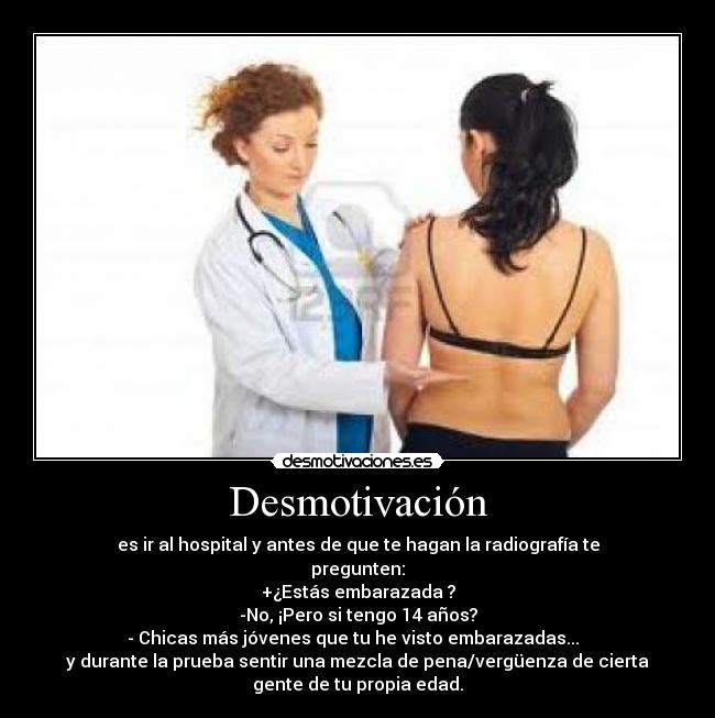 Desmotivación - es ir al hospital y antes de que te hagan la radiografía te
pregunten:
+¿Estás embarazada ?
-No, ¡Pero si tengo 14 años?
- Chicas más jóvenes que tu he visto embarazadas...  
y durante la prueba sentir una mezcla de pena/vergüenza de cierta
gente de tu propia edad.