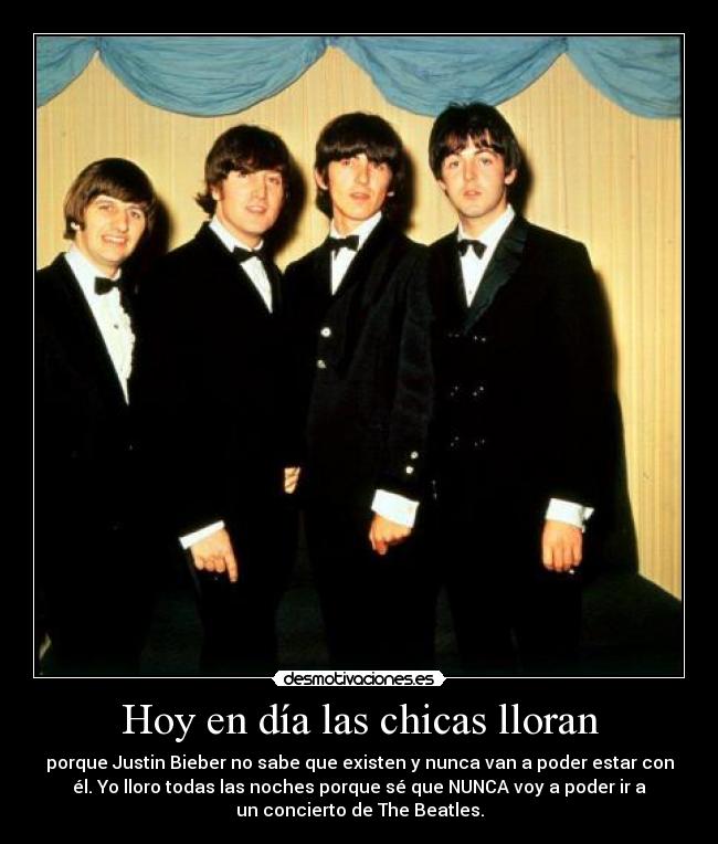 Hoy en día las chicas lloran - porque Justin Bieber no sabe que existen y nunca van a poder estar con
él. Yo lloro todas las noches porque sé que NUNCA voy a poder ir a
un concierto de The Beatles.