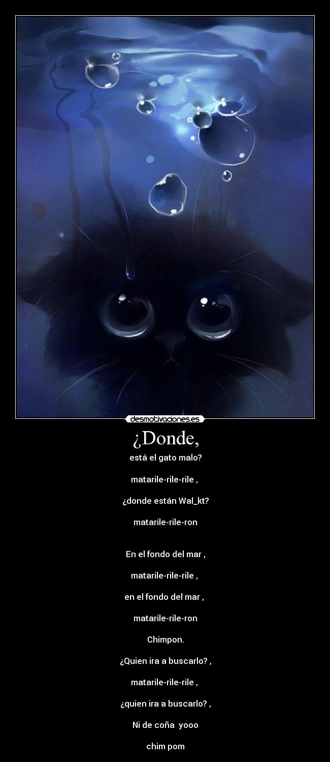 ¿Donde, - está el gato malo?
matarile-rile-rile ,
¿donde están Wal_kt?
matarile-rile-ron
En el fondo del mar ,
matarile-rile-rile ,
en el fondo del mar ,
matarile-rile-ron
Chimpon.
¿Quien ira a buscarlo? ,
matarile-rile-rile ,
¿quien ira a buscarlo? ,
Ni de coña yooo
chim pom