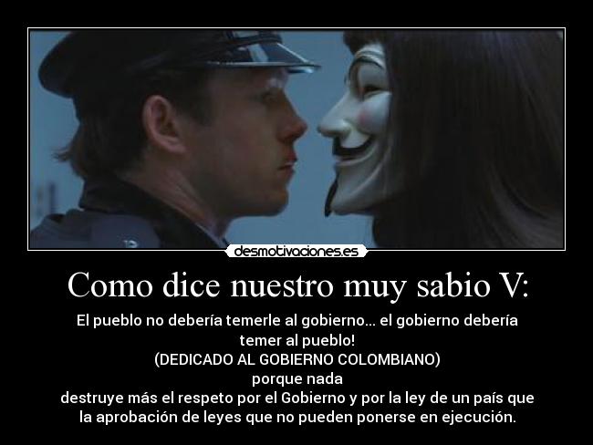 Como dice nuestro muy sabio V: - El pueblo no debería temerle al gobierno... el gobierno debería
temer al pueblo!
(DEDICADO AL GOBIERNO COLOMBIANO)
porque nada
destruye más el respeto por el Gobierno y por la ley de un país que
la aprobación de leyes que no pueden ponerse en ejecución.