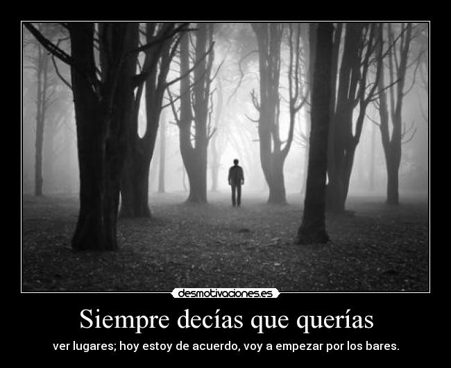 Siempre decías que querías - ver lugares; hoy estoy de acuerdo, voy a empezar por los bares.