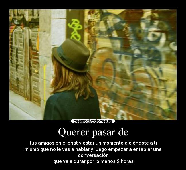 Querer pasar de - tus amigos en el chat y estar un momento diciéndote a ti
mismo que no le vas a hablar y luego empezar a entablar una conversación
que va a durar por lo menos 2 horas