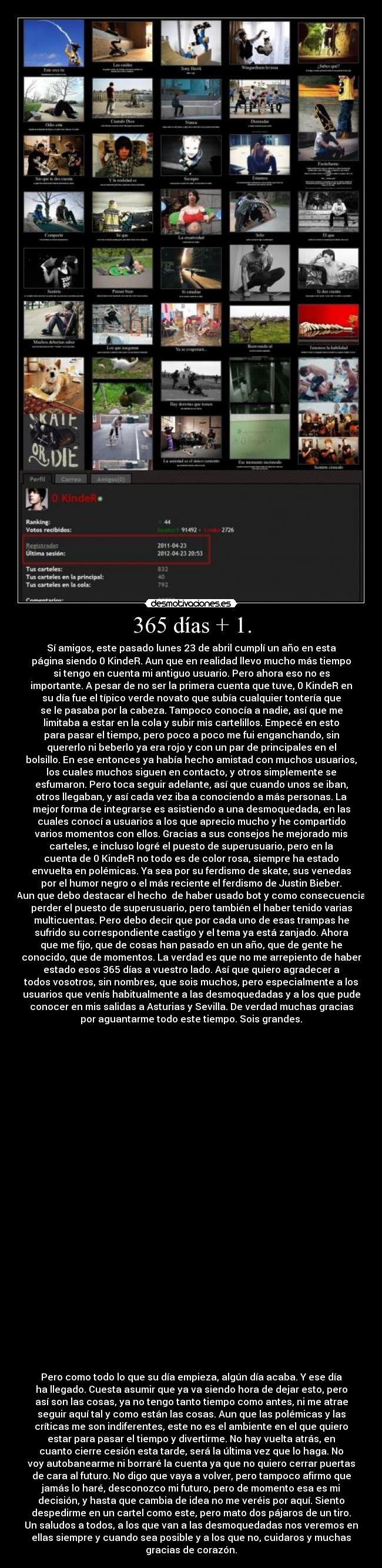 365 días + 1. - Sí amigos, este pasado lunes 23 de abril cumplí un año en esta
página siendo 0 KindeR. Aun que en realidad llevo mucho más tiempo
si tengo en cuenta mi antiguo usuario. Pero ahora eso no es
importante. A pesar de no ser la primera cuenta que tuve, 0 KindeR en
su día fue el típico verde novato que subía cualquier tontería que
se le pasaba por la cabeza. Tampoco conocía a nadie, así que me
limitaba a estar en la cola y subir mis cartelillos. Empecé en esto
para pasar el tiempo, pero poco a poco me fui enganchando, sin
quererlo ni beberlo ya era rojo y con un par de principales en el
bolsillo. En ese entonces ya había hecho amistad con muchos usuarios,
los cuales muchos siguen en contacto, y otros simplemente se
esfumaron. Pero toca seguir adelante, así que cuando unos se iban,
otros llegaban, y así cada vez iba a conociendo a más personas. La
mejor forma de integrarse es asistiendo a una desmoquedada, en las
cuales conocí a usuarios a los que aprecio mucho y he compartido
varios momentos con ellos. Gracias a sus consejos he mejorado mis
carteles, e incluso logré el puesto de superusuario, pero en la
cuenta de 0 KindeR no todo es de color rosa, siempre ha estado
envuelta en polémicas. Ya sea por su ferdismo de skate, sus venedas
por el humor negro o el más reciente el ferdismo de Justin Bieber.
Aun que debo destacar el hecho  de haber usado bot y como consecuencia
perder el puesto de superusuario, pero también el haber tenido varias
multicuentas. Pero debo decir que por cada uno de esas trampas he
sufrido su correspondiente castigo y el tema ya está zanjado. Ahora
que me fijo, que de cosas han pasado en un año, que de gente he
conocido, que de momentos. La verdad es que no me arrepiento de haber
estado esos 365 días a vuestro lado. Así que quiero agradecer a
todos vosotros, sin nombres, que sois muchos, pero especialmente a los
usuarios que venís habitualmente a las desmoquedadas y a los que pude
conocer en mis salidas a Asturias y Sevilla. De verdad muchas gracias
por aguantarme todo este tiempo. Sois grandes.




























Pero como todo lo que su día empieza, algún día acaba. Y ese día
ha llegado. Cuesta asumir que ya va siendo hora de dejar esto, pero
así son las cosas, ya no tengo tanto tiempo como antes, ni me atrae
seguir aquí tal y como están las cosas. Aun que las polémicas y las
críticas me son indiferentes, este no es el ambiente en el que quiero
estar para pasar el tiempo y divertirme. No hay vuelta atrás, en
cuanto cierre cesión esta tarde, será la última vez que lo haga. No
voy autobanearme ni borraré la cuenta ya que no quiero cerrar puertas
de cara al futuro. No digo que vaya a volver, pero tampoco afirmo que
jamás lo haré, desconozco mi futuro, pero de momento esa es mi
decisión, y hasta que cambia de idea no me veréis por aquí. Siento
despedirme en un cartel como este, pero mato dos pájaros de un tiro.
Un saludos a todos, a los que van a las desmoquedadas nos veremos en
ellas siempre y cuando sea posible y a los que no, cuidaros y muchas
gracias de corazón.