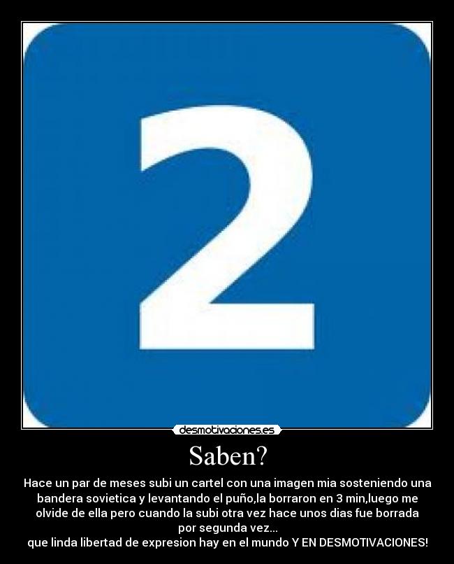 Saben? - Hace un par de meses subi un cartel con una imagen mia sosteniendo una
bandera sovietica y levantando el puño,la borraron en 3 min,luego me
olvide de ella pero cuando la subi otra vez hace unos dias fue borrada
por segunda vez...
que linda libertad de expresion hay en el mundo Y EN DESMOTIVACIONES!