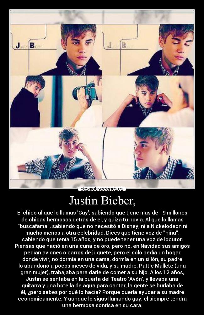Justin Bieber, - El chico al que lo llamas Gay, sabiendo que tiene mas de 19 millones
de chicas hermosas detrás de el, y quizá tu novia. Al que lo llamas
buscafama, sabiendo que no necesitó a Disney, ni a Nickelodeon ni
mucho menos a otra celebridad. Dices que tiene voz de niña,
sabiendo que tenía 15 años, y no puede tener una voz de locutor.
Piensas que nació en una cuna de oro, pero no, en Navidad sus amigos
pedían aviones o carros de juguete, pero él sólo pedía un hogar
donde vivir, no dormía en una cama, dormía en un sillón, su padre
lo abandonó a pocos meses de vida, y su madre, Pattie Mallete (una
gran mujer), trabajaba para darle de comer a su hijo. A los 12 años,
Justin se sentaba en la puerta del Teatro Avón, y llevaba una
guitarra y una botella de agua para cantar, la gente se burlaba de
él, ¿pero sabes por qué lo hacia? Porque quería ayudar a su madre
económicamente. Y aunque lo sigas llamando gay, él siempre tendrá
una hermosa sonrisa en su cara.