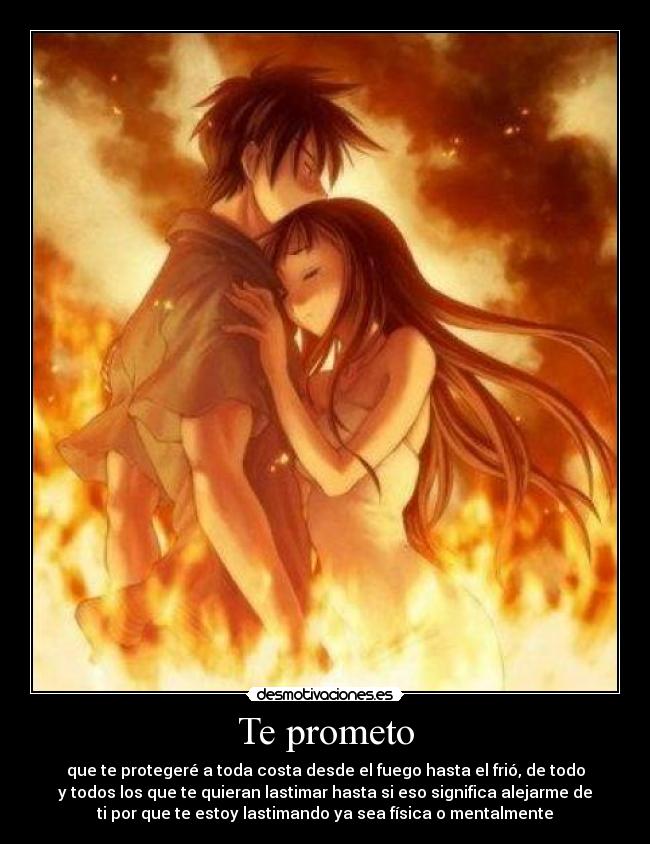Te prometo - que te protegeré a toda costa desde el fuego hasta el frió, de todo
y todos los que te quieran lastimar hasta si eso significa alejarme de
ti por que te estoy lastimando ya sea física o mentalmente