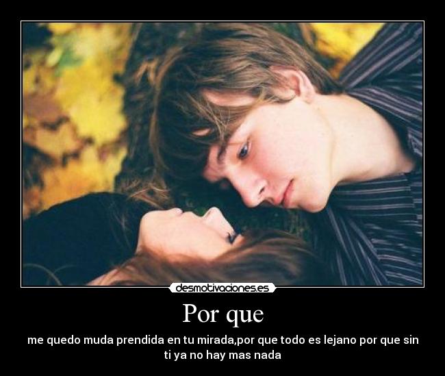 Por que - me quedo muda prendida en tu mirada,por que todo es lejano por que sin
ti ya no hay mas nada