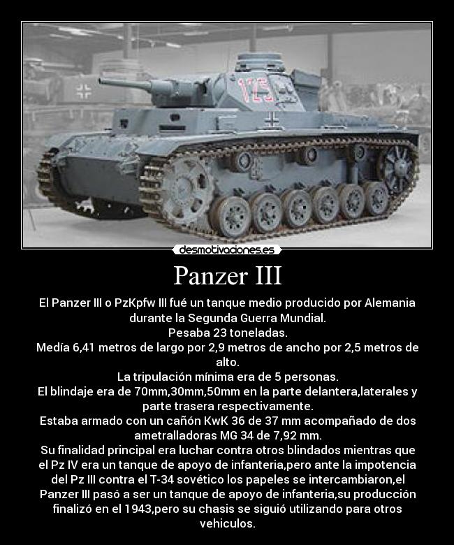 Panzer III - El Panzer III o PzKpfw III fué un tanque medio producido por Alemania
durante la Segunda Guerra Mundial.
Pesaba 23 toneladas.
Medía 6,41 metros de largo por 2,9 metros de ancho por 2,5 metros de
alto.
La tripulación mínima era de 5 personas.
El blindaje era de 70mm,30mm,50mm en la parte delantera,laterales y
parte trasera respectivamente.
Estaba armado con un cañón KwK 36 de 37 mm acompañado de dos
ametralladoras MG 34 de 7,92 mm.
Su finalidad principal era luchar contra otros blindados mientras que
el Pz IV era un tanque de apoyo de infanteria,pero ante la impotencia
del Pz III contra el T-34 sovético los papeles se intercambiaron,el
Panzer III pasó a ser un tanque de apoyo de infanteria,su producción
finalizó en el 1943,pero su chasis se siguió utilizando para otros
vehiculos.