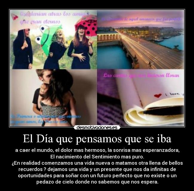 El Día que pensamos que se iba - a caer el mundo, el dolor mas hermoso, la sonrisa mas esperanzadora,
El nacimiento del Sentimiento mas puro.
¿En realidad comenzamos una vida nueva o matamos otra llena de bellos
recuerdos ? dejamos una vida y un presente que nos da infinitas de
oportunidades para soñar con un futuro perfecto que no existe o un
pedazo de cielo donde no sabemos que nos espera.