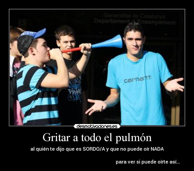 Gritar a todo el pulmón - al quién te dijo que es SORDO/A y que no puede oír NADA

                                                                                     para ver si puede oírte así...