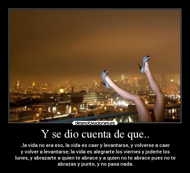 Y se dio cuenta de que.. - ..la vida no era eso, la vida es caer y levantarse, y volverse a caer
y volver a levantarse; la vida es alegrarte los viernes y joderte los
lunes, y abrazarte a quien te abrace y a quien no te abrace pues no te
abrazas y punto, y no pasa nada.