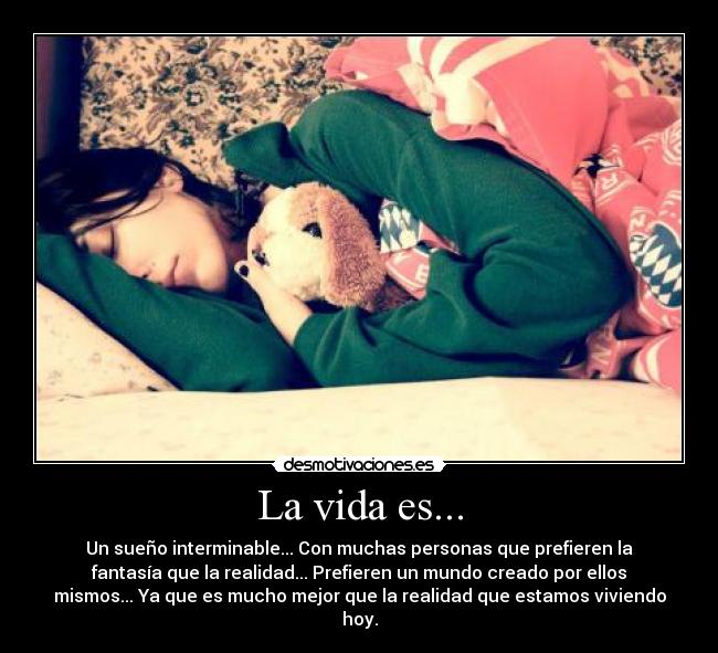 La vida es... - Un sueño interminable... Con muchas personas que prefieren la
fantasía que la realidad... Prefieren un mundo creado por ellos
mismos... Ya que es mucho mejor que la realidad que estamos viviendo
hoy.