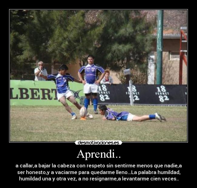 Aprendi.. - a callar,a bajar la cabeza con respeto sin sentirme menos que nadie,a
ser honesto,y a vaciarme para quedarme lleno...La palabra humildad,
humildad una y otra vez, a no resignarme,a levantarme cien veces..
