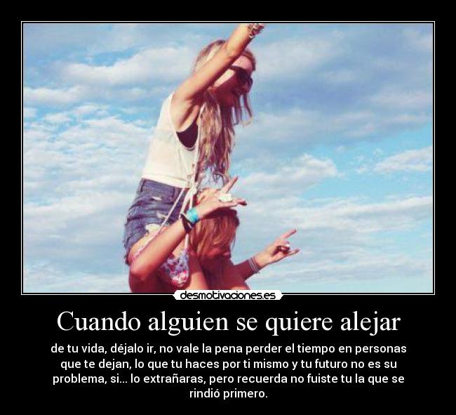Cuando alguien se quiere alejar - de tu vida, déjalo ir, no vale la pena perder el tiempo en personas
que te dejan, lo que tu haces por ti mismo y tu futuro no es su
problema, si... lo extrañaras, pero recuerda no fuiste tu la que se
rindió primero.