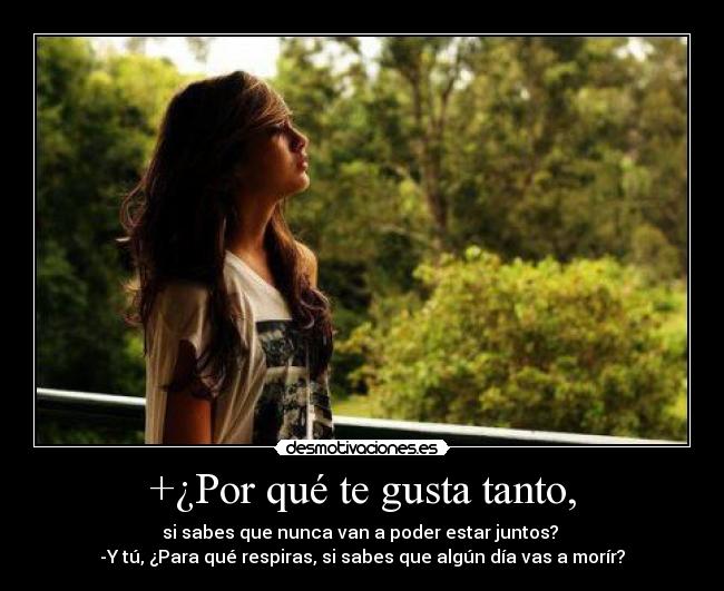 +¿Por qué te gusta tanto, - si sabes que nunca van a poder estar juntos?
-Y tú, ¿Para qué respiras, si sabes que algún día vas a morír?