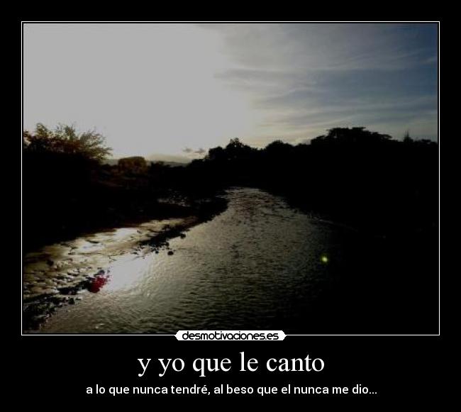 y yo que le canto - a lo que nunca tendré, al beso que el nunca me dio...