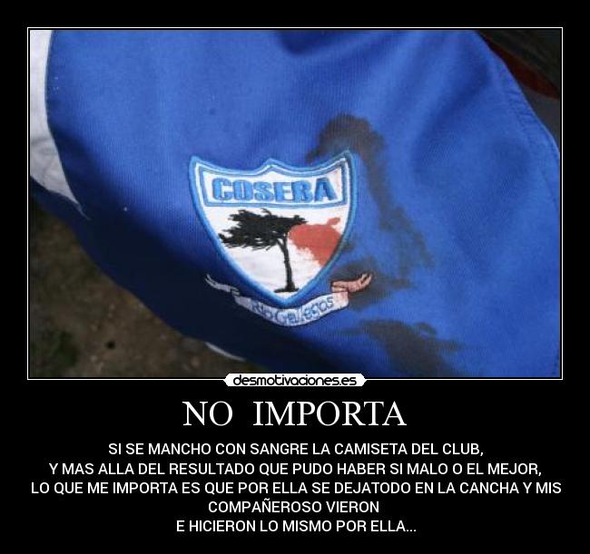 NO IMPORTA - SI SE MANCHO CON SANGRE LA CAMISETA DEL CLUB,
Y MAS ALLA DEL RESULTADO QUE PUDO HABER SI MALO O EL MEJOR,
LO QUE ME IMPORTA ES QUE POR ELLA SE DEJATODO EN LA CANCHA Y MIS
COMPAÑEROSO VIERON
E HICIERON LO MISMO POR ELLA...
