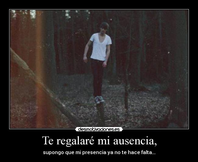 Te regalaré mi ausencia, - supongo que mi presencia ya no te hace falta...