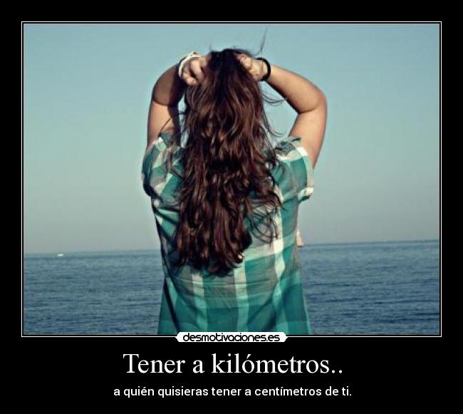 Tener a kilómetros.. - a quién quisieras tener a centímetros de ti.