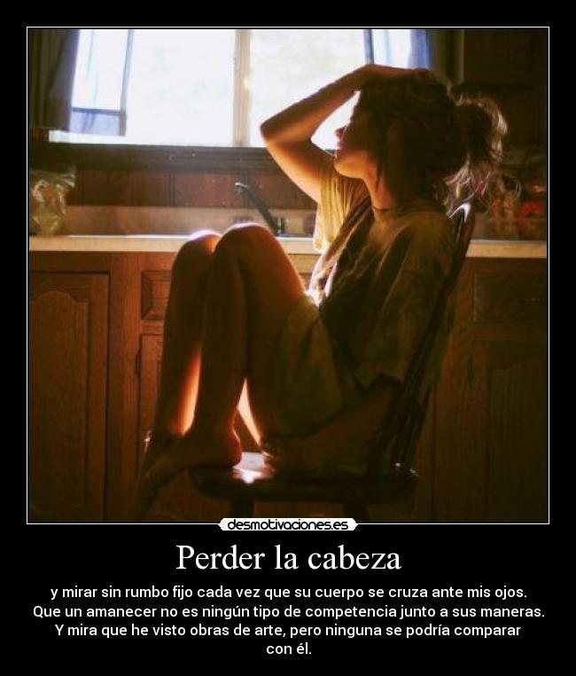 Perder la cabeza - y mirar sin rumbo fijo cada vez que su cuerpo se cruza ante mis ojos.
Que un amanecer no es ningún tipo de competencia junto a sus maneras.
Y mira que he visto obras de arte, pero ninguna se podría comparar
con él.