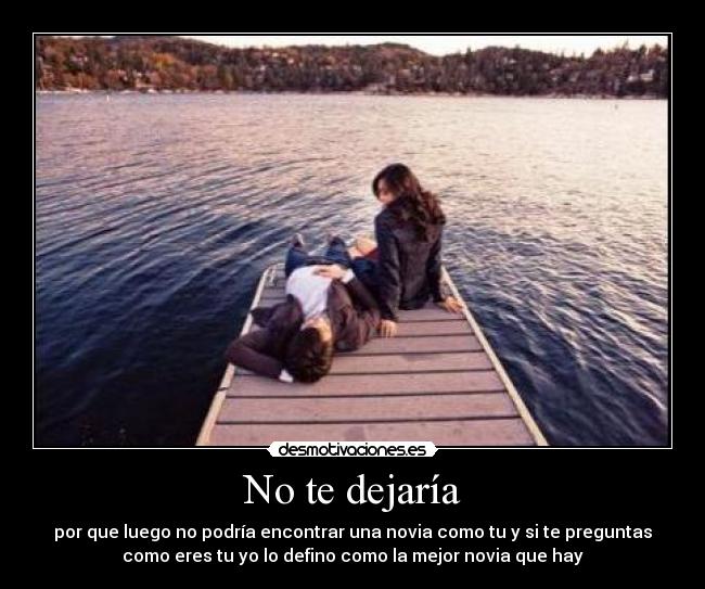 No te dejaría - por que luego no podría encontrar una novia como tu y si te preguntas
como eres tu yo lo defino como la mejor novia que hay