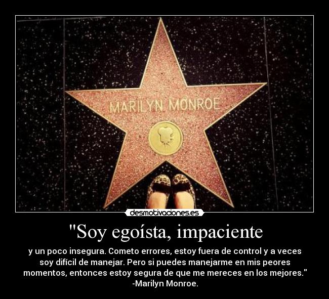Soy egoísta, impaciente - y un poco insegura. Cometo errores, estoy fuera de control y a veces
soy difícil de manejar. Pero si puedes manejarme en mis peores
momentos, entonces estoy segura de que me mereces en los mejores.
-Marilyn Monroe.
