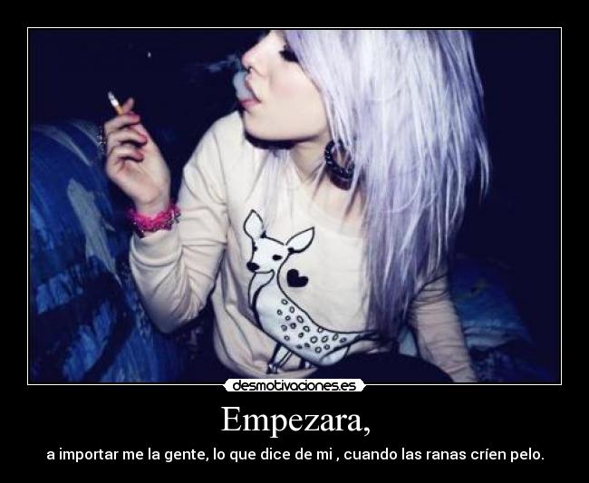 Empezara, - a importar me la gente, lo que dice de mi , cuando las ranas críen pelo.