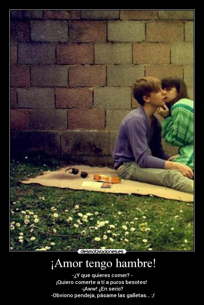 ¡Amor tengo hambre! - -¿Y que quieres comer? -
¡Quiero comerte a tí a puros besotes! 
-¡Aww! ¿En serio?
 -Obviono pendeja, pásame las galletas... :/