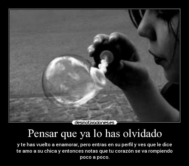 Pensar que ya lo has olvidado - y te has vuelto a enamorar, pero entras en su perfil y ves que le dice
te amo a su chica y entonces notas que tu corazón se va rompiendo
poco a poco.