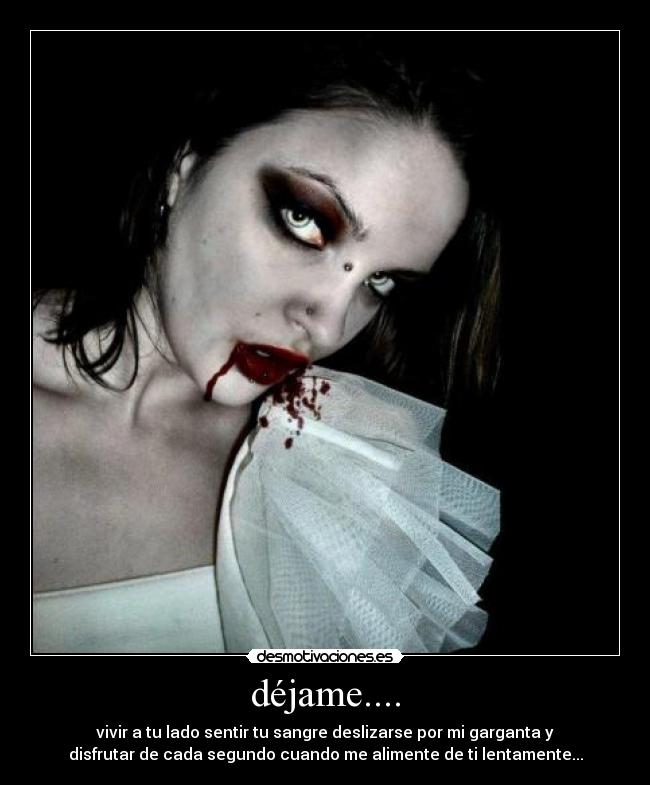 déjame.... - vivir a tu lado sentir tu sangre deslizarse por mi garganta y
disfrutar de cada segundo cuando me alimente de ti lentamente...