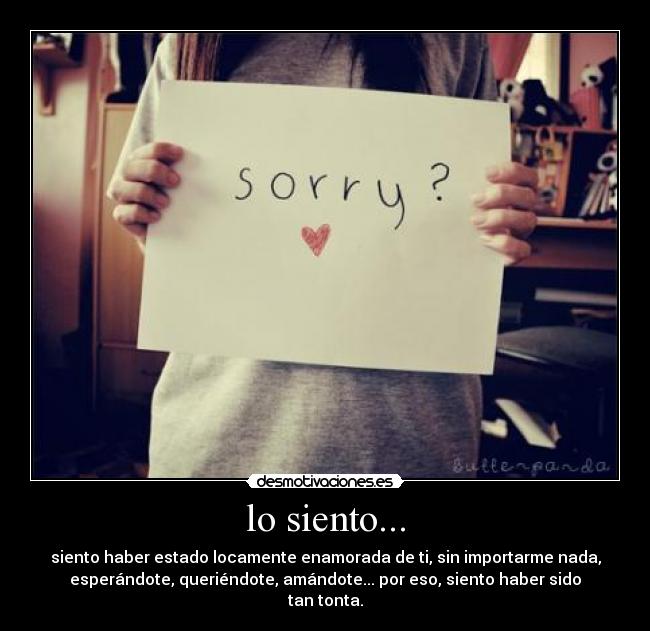 lo siento... - siento haber estado locamente enamorada de ti, sin importarme nada,
esperándote, queriéndote, amándote... por eso, siento haber sido
tan tonta.