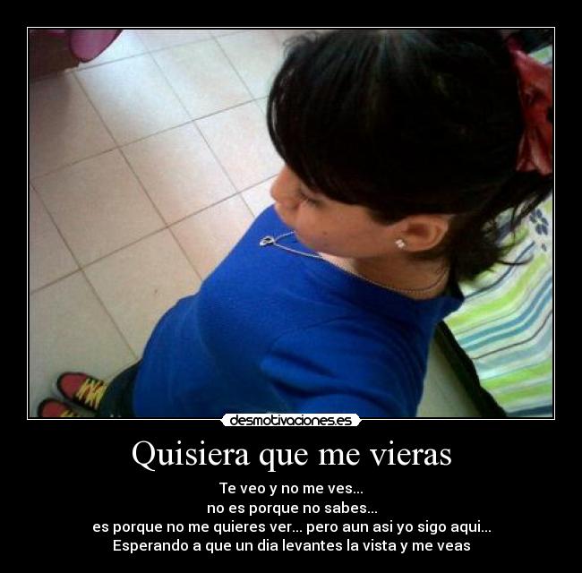 Quisiera que me vieras - Te veo y no me ves...
no es porque no sabes...
es porque no me quieres ver... pero aun asi yo sigo aqui...
Esperando a que un dia levantes la vista y me veas