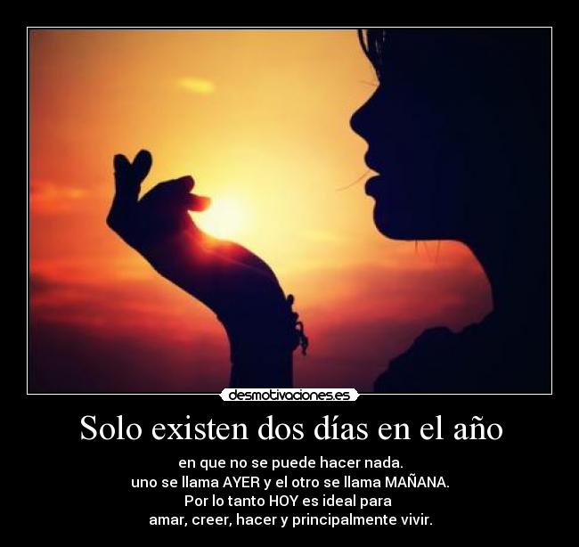 Solo existen dos días en el año - en que no se puede hacer nada.
uno se llama AYER y el otro se llama MAÑANA.
Por lo tanto HOY es ideal para
amar, creer, hacer y principalmente vivir.
