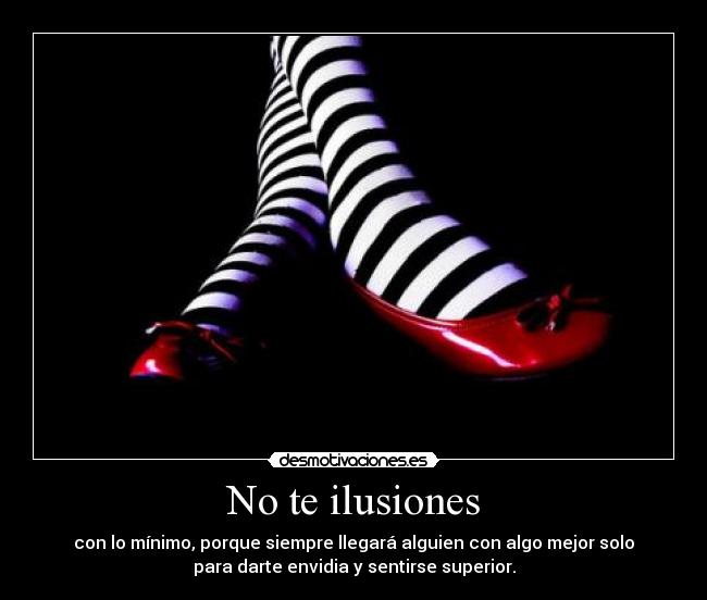 No te ilusiones - con lo mínimo, porque siempre llegará alguien con algo mejor solo
para darte envidia y sentirse superior.