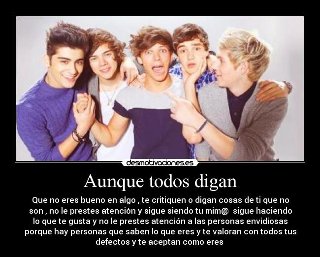 Aunque todos digan - Que no eres bueno en algo , te critiquen o digan cosas de ti que no
son , no le prestes atención y sigue siendo tu mim@ sigue haciendo
lo que te gusta y no le prestes atención a las personas envidiosas
porque hay personas que saben lo que eres y te valoran con todos tus
defectos y te aceptan como eres