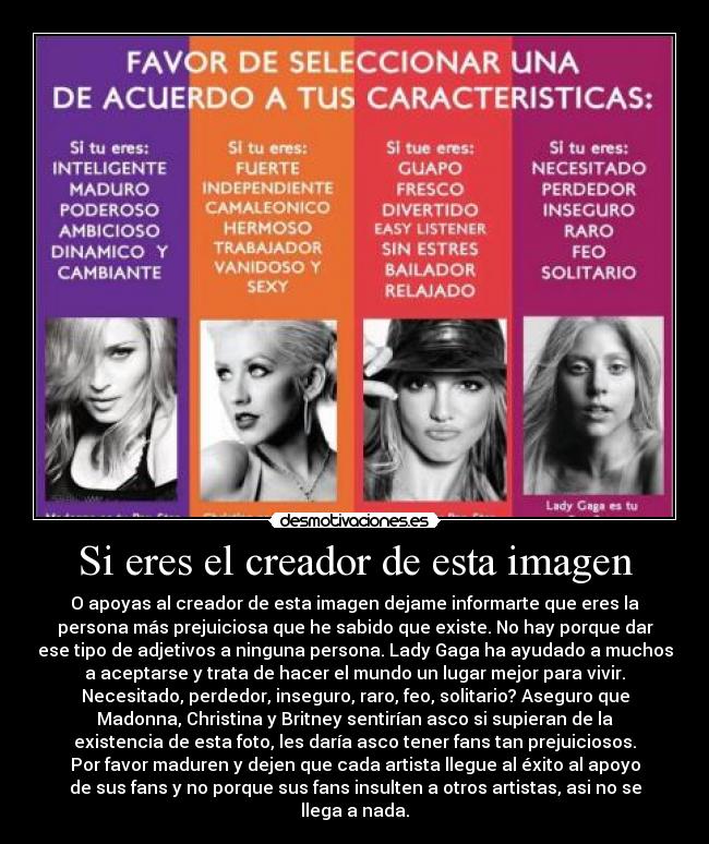Si eres el creador de esta imagen - O apoyas al creador de esta imagen dejame informarte que eres la
persona más prejuiciosa que he sabido que existe. No hay porque dar
ese tipo de adjetivos a ninguna persona. Lady Gaga ha ayudado a muchos
a aceptarse y trata de hacer el mundo un lugar mejor para vivir.
Necesitado, perdedor, inseguro, raro, feo, solitario? Aseguro que
Madonna, Christina y Britney sentirían asco si supieran de la
existencia de esta foto, les daría asco tener fans tan prejuiciosos.
Por favor maduren y dejen que cada artista llegue al éxito al apoyo
de sus fans y no porque sus fans insulten a otros artistas, asi no se
llega a nada.