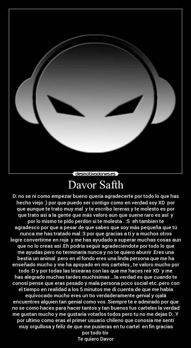 Davor Safth - D: no se ni como empezar bueno quería agradecerte por todo lo que has
hecho viejo :) por que puedo ser contigo como en verdad soy XD  por
que aunque te trato muy mal  y te escribo lereras y te molesto es por
que trato asi a la gente que más valoro aun que suene raro es así  y
por lo mismo te pido perdón si te molesta . :S  eh tambien te
agradesco por que a pesar de que sabes que soy más pequeña que tú
nunca me has tratado mal :3 por que gracias a ti y a muchos otros
logre convertirme en roja  y me has ayudado a superar muchas cosas aun
que no lo creas así .Eh podría seguir agradeciendote por todo lo que
me ayudas pero no terminaría nunca y no te quiero aburrir .Eres una
bestia un animal  pero en el fondo eres una linda persona que me ha
enseñado mucho y me ha apoyado en mis carteles , te valoro mucho por
todo :D y por todas las lesearas con las que me haces reir XD  y me
has alegrado muchas tardes muchisimas ...la verdad es que cuando te
conosí pense que eras pesado y mala persona poco social etc..pero con
el tiempo en realidad a los 5 minutos me di cuenta de que me había
equivocado mucho eres un tío verdaderamente genial y ojalá
encuentres alguien tan genial como vos .Siempre te e admirado por que
no se como haces para hacer tantos y tan buenos tus carteles la verdad
me gustan mucho y me gustaria votarlos todos pero tu no me dejas D: .Y
por ultimo como eras el primer usuario chileno que conosía me sentí
muy orgullosa y feliz de que me pusieras en tu cartel  en fin gracias
por todo tío 
Te quiero Davor