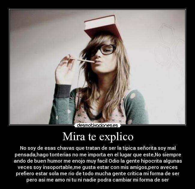 Mira te explico - No soy de esas chavas que tratan de ser la tipica señorita soy mal
pensada,hago tonterias no me importa en el lugar que este,No siempre
ando de buen humor me enojo muy facil Odio la gente hipocrita algunas
veces soy insoportable,me gusta estar con mis amigos,pero aveces
prefiero estar sola me rio de todo mucha gente critica mi forma de ser
pero asi me amo ni tu ni nadie podra cambiar mi forma de ser
