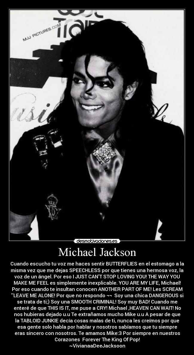 Michael Jackson - Cuando escucho tu voz me haces sentir BUTTERFLIES en el estomago a la
misma vez que me dejas SPEECHLESS por que tienes una hermosa voz, la
voz de un ángel. Por eso I JUST CANT STOP LOVING YOU! THE WAY YOU
MAKE ME FEEL es simplemente inexplicable. YOU ARE MY LIFE, Michael!
Por eso cuando te insultan conocen ANOTHER PART OF ME! Les SCREAM
LEAVE ME ALONE! Por que no respondo ¬¬ Soy una chica DANGEROUS si
se trata de ti;) Soy una SMOOTH CRIMINAL! Soy muy BAD! Cuando me
enteré de que THIS IS IT, me puse a CRY! Michael ,HEAVEN CAN WAIT! No
nos hubieras dejado u.u Te extrañamos mucho Mike u.u A pesar de que
la TABLOID JUNKIE decía cosas malas de ti, nunca les creímos por que
esa gente solo habla por hablar y nosotros sabíamos que tu siempre
eras sincero con nosotros. Te amamos Mike:3 Por siempre en nuestros
Corazones♥ Forever The King Of Pop!
~VivianaaDeeJacksoon