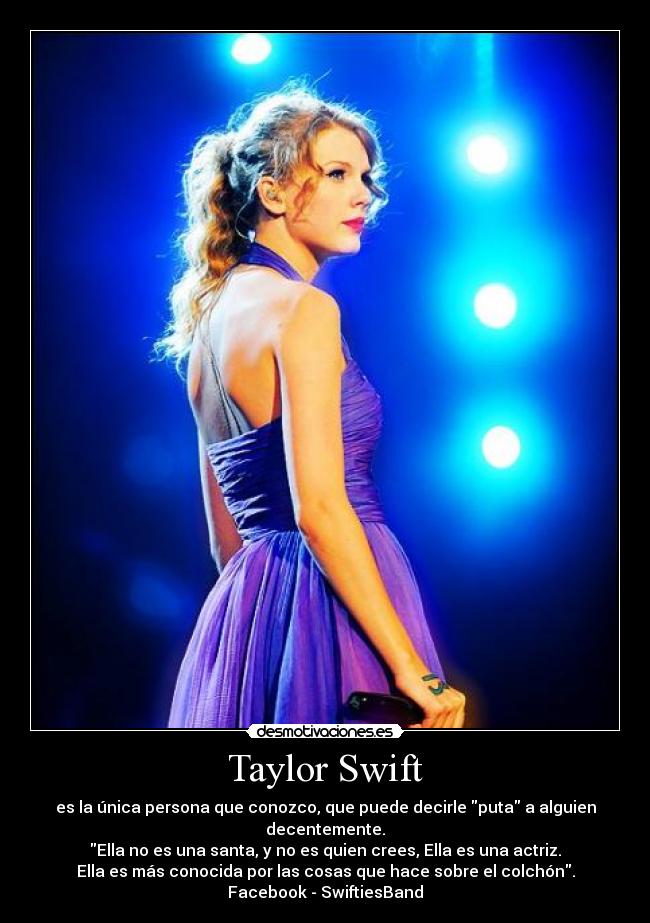 Taylor Swift - es la única persona que conozco, que puede decirle puta a alguien decentemente.
Ella no es una santa, y no es quien crees, Ella es una actriz.
Ella es más conocida por las cosas que hace sobre el colchón.
Facebook - SwiftiesBand