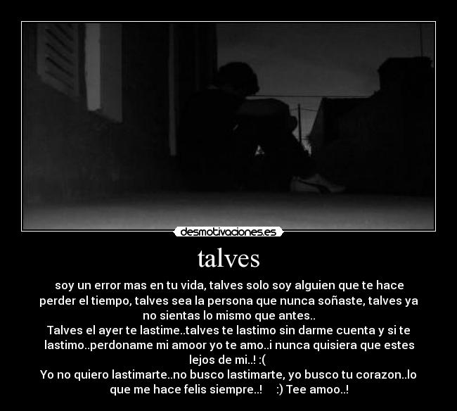 talves - soy un error mas en tu vida, talves solo soy alguien que te hace
perder el tiempo, talves sea la persona que nunca soñaste, talves ya
no sientas lo mismo que antes..
Talves el ayer te lastime..talves te lastimo sin darme cuenta y si te
lastimo..perdoname mi amoor yo te amo..i nunca quisiera que estes
lejos de mi..! :(
Yo no quiero lastimarte..no busco lastimarte, yo busco tu corazon..lo
que me hace felis siempre..! ♥ ♥ :) Tee amoo..!