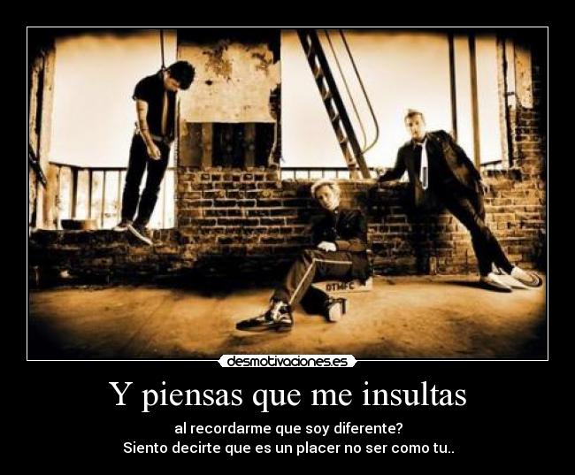Y piensas que me insultas - al recordarme que soy diferente?
Siento decirte que es un placer no ser como tu..